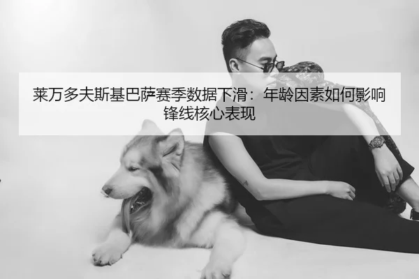 莱万多夫斯基巴萨赛季数据下滑：年龄因素如何影响锋线核心表现