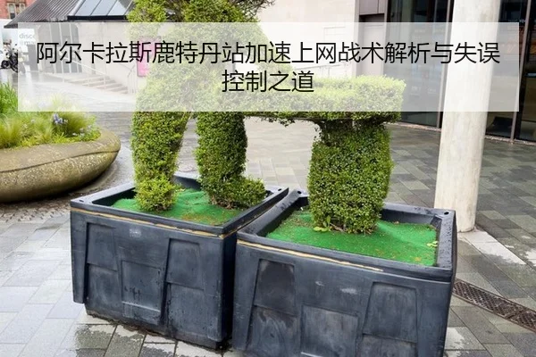 阿尔卡拉斯鹿特丹站加速上网战术解析与失误控制之道
