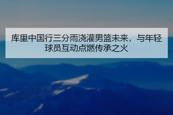 库里中国行三分雨浇灌男篮未来，与年轻球员互动点燃传承之火