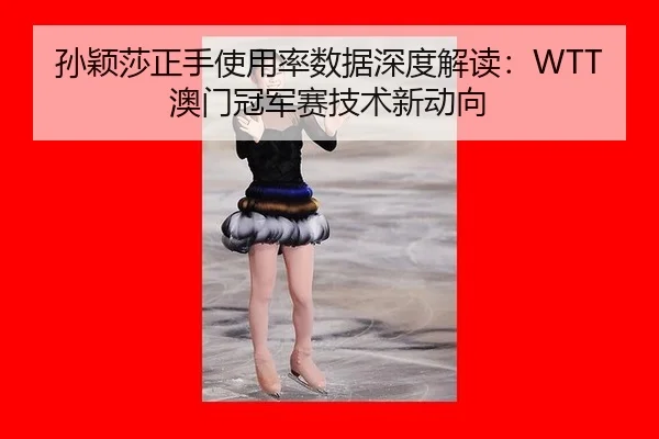 孙颖莎正手使用率数据深度解读：WTT澳门冠军赛技术新动向