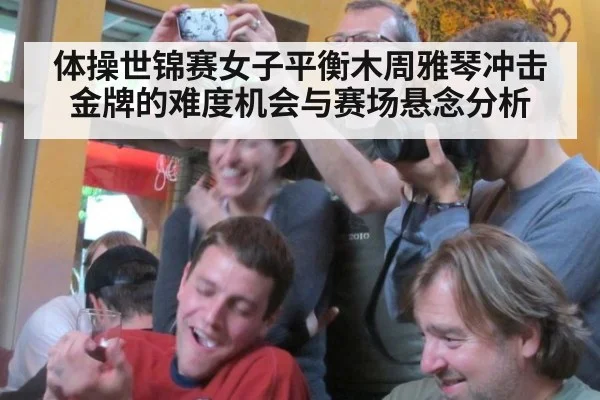 体操世锦赛女子平衡木周雅琴冲击金牌的难度机会与赛场悬念分析